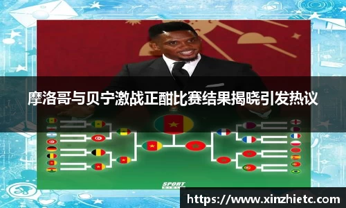 摩洛哥与贝宁激战正酣比赛结果揭晓引发热议